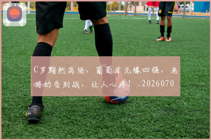 C罗黯然离场，葡萄牙无缘四强，老将的告别战，让人心疼！_20260702042837
