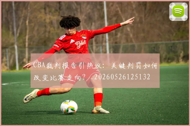 CBA裁判报告引热议：关键判罚如何改变比赛走向？_20260526125132
