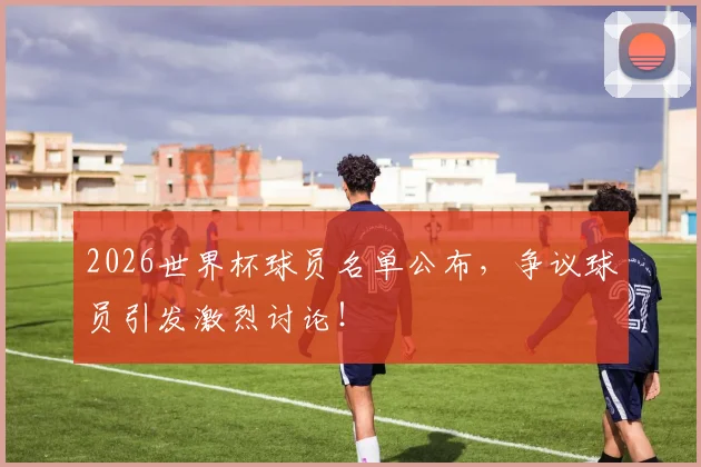 2026世界杯球员名单公布，争议球员引发激烈讨论！