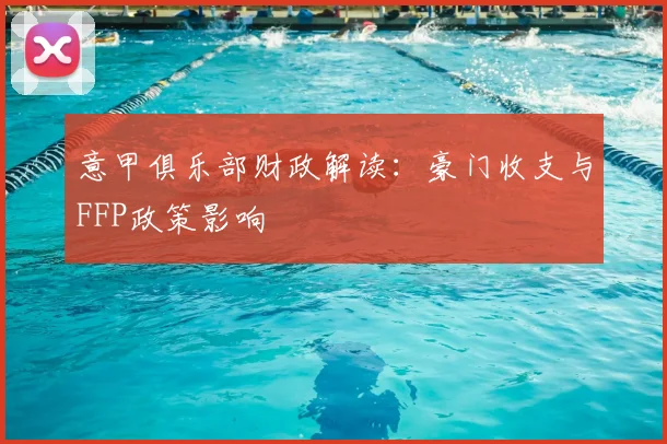 意甲俱乐部财政解读：豪门收支与FFP政策影响