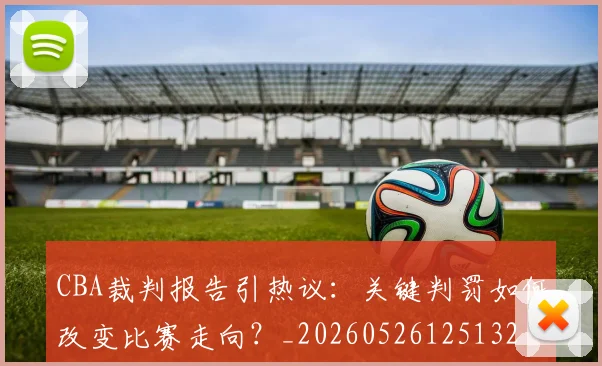 CBA裁判报告引热议:关键判罚如何改变比赛走向?_20260526125132