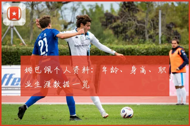 姆巴佩个人资料：年龄、身高、职业生涯数据一览