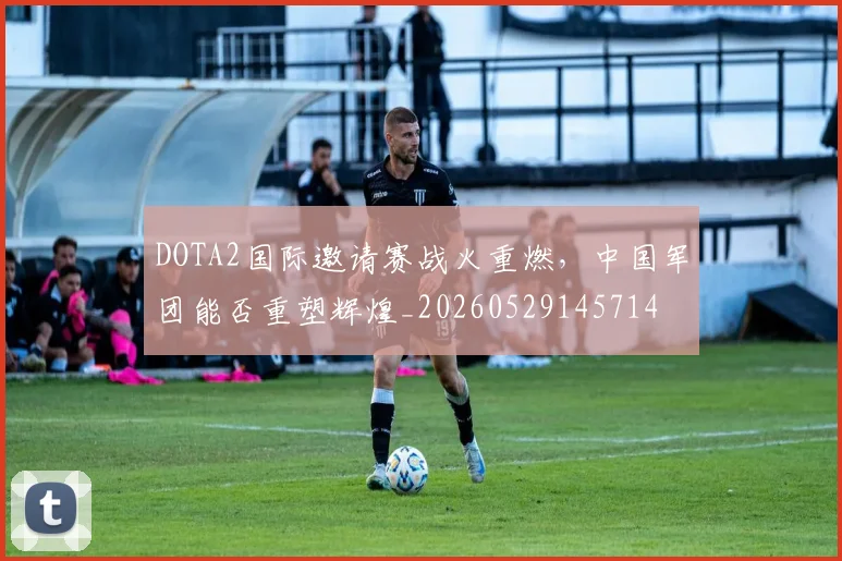 DOTA2国际邀请赛战火重燃，中国军团能否重塑辉煌_20260529145714