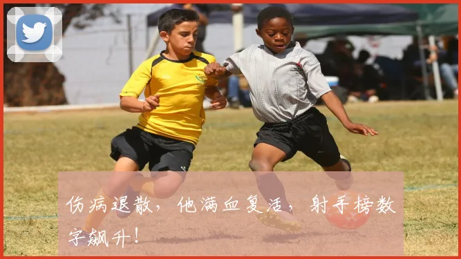 伤病退散，他满血复活，射手榜数字飙升！