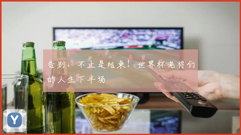 告别，不止是结束！世界杯老将们的人生下半场
