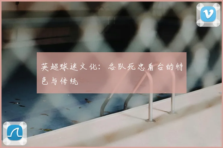 英超球迷文化：各队死忠看台的特色与传统