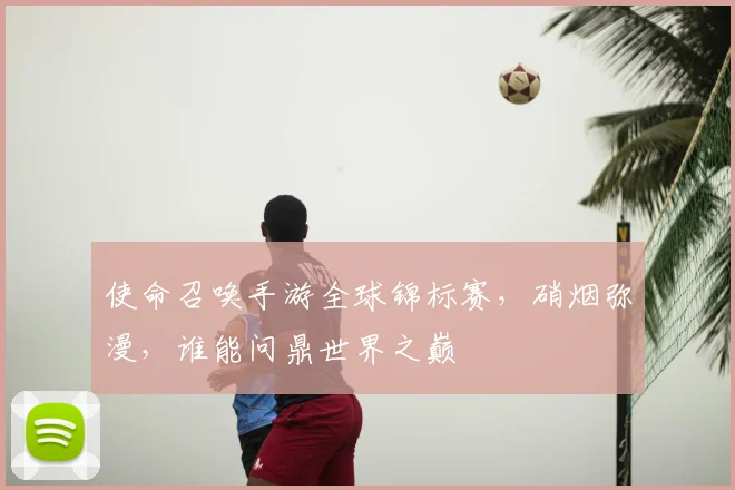 使命召唤手游全球锦标赛，硝烟弥漫，谁能问鼎世界之巅